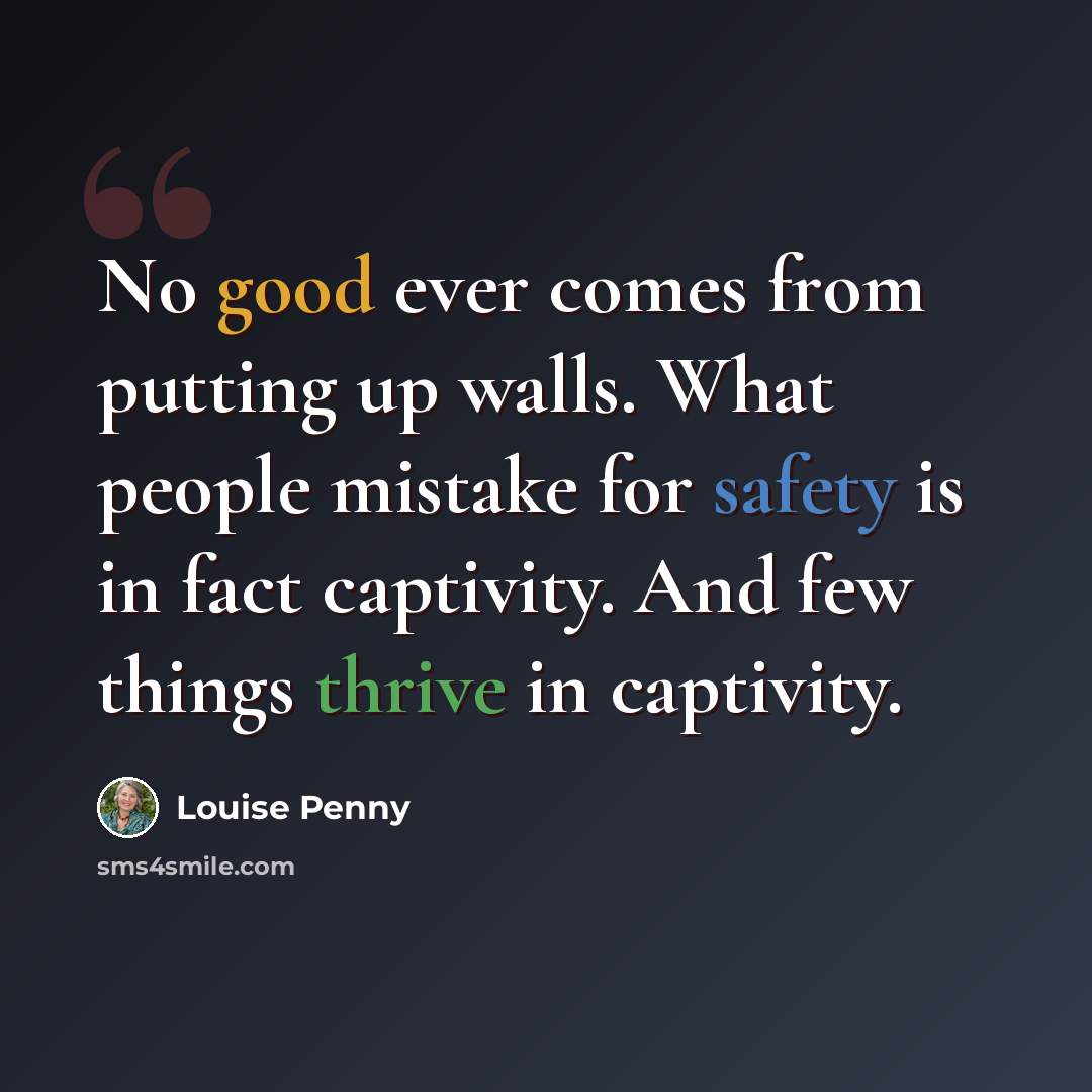 “No good ever comes from putting up walls. What people mistake for safety is in fact captivity. And few things thrive in captivity.” quote by Louise Penny
