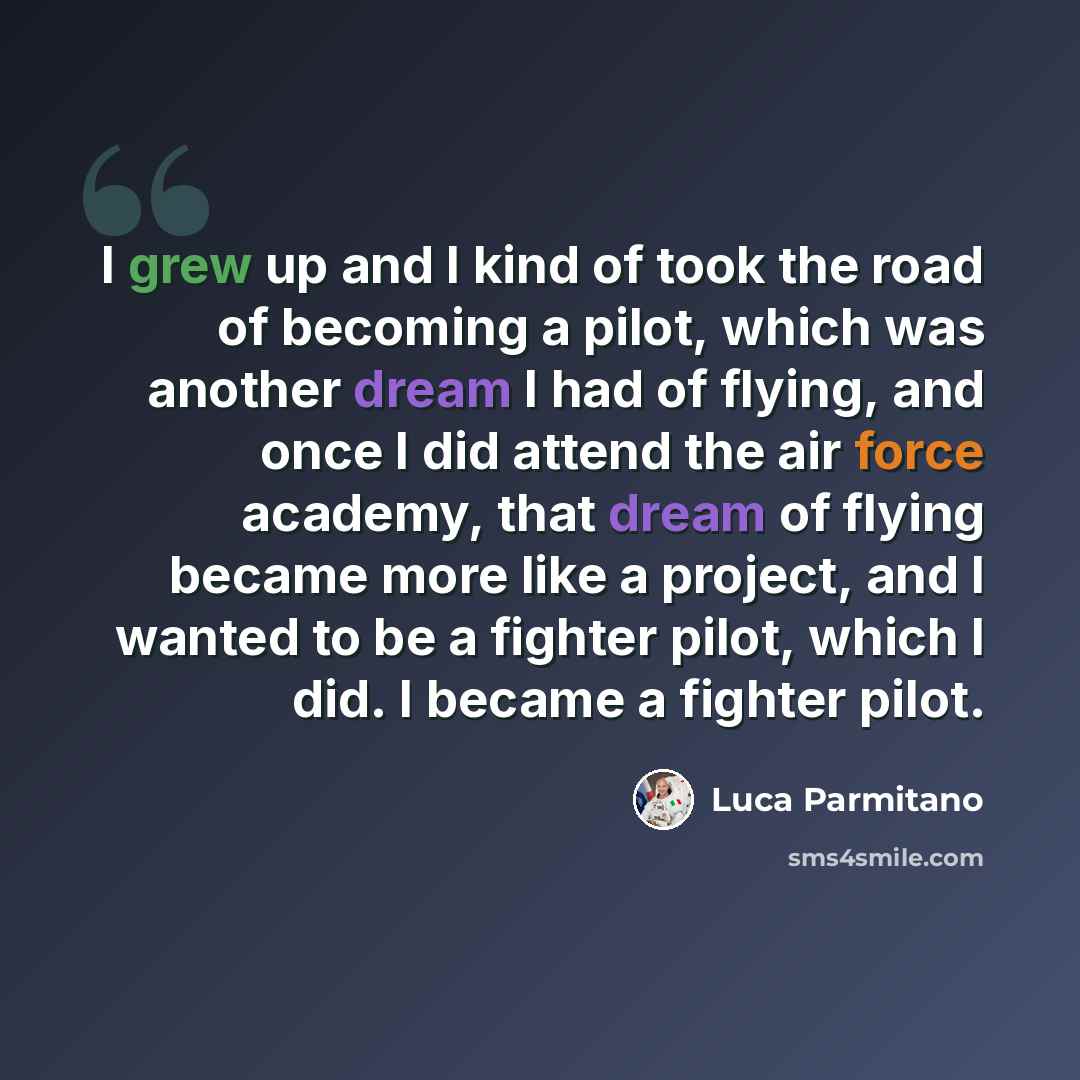 “I grew up and I kind of took the road of becoming a pilot, which was another dream I had of flying, and once I did attend the air force academy, that dream of flying became more like a project, and I wanted to be a fighter pilot, which I did. I became a fighter pilot.” quote by Luca Parmitano