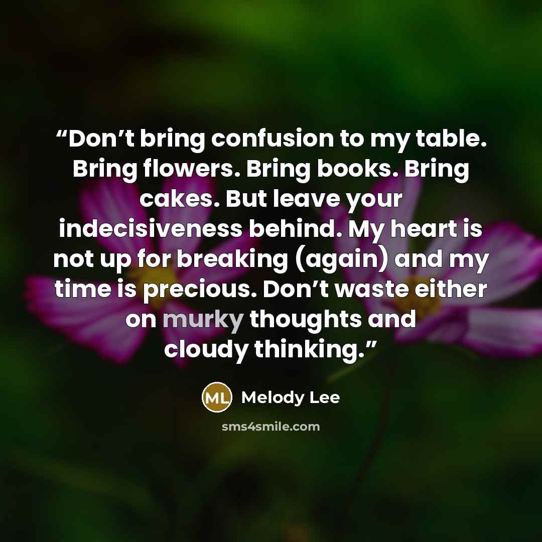 “Don’t bring confusion to my table. Bring flowers. Bring books. Bring cakes. But leave your indecisiveness behind. My heart is not up for breaking (again) and my time is precious. Don’t waste either on murky thoughts and cloudy thinking.” quote by Melody Lee