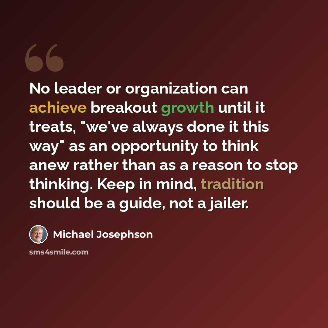 “No leader or organization can achieve breakout growth until it treats, "we've always done it this way" as an opportunity to think anew rather than as a reason to stop thinking. Keep in mind, tradition should be a guide, not a jailer.” quote by Michael Josephson