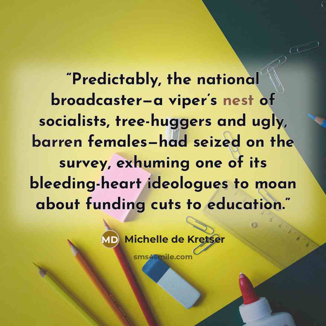 “Predictably, the national broadcaster—a viper’s nest of socialists, tree-huggers and ugly, barren females—had seized on the survey, exhuming one of its bleeding-heart ideologues to moan about funding cuts to education.” quote by Michelle de Kretser
