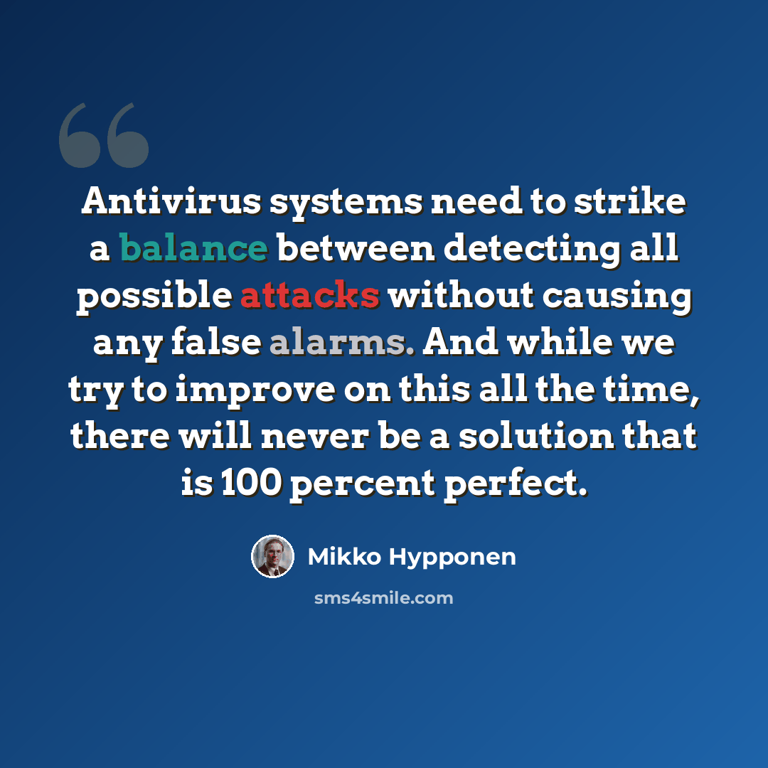 “Antivirus systems need to strike a balance between detecting all possible attacks without causing any false alarms. And while we try to improve on this all the time, there will never be a solution that is 100 percent perfect.” quote by Mikko Hypponen