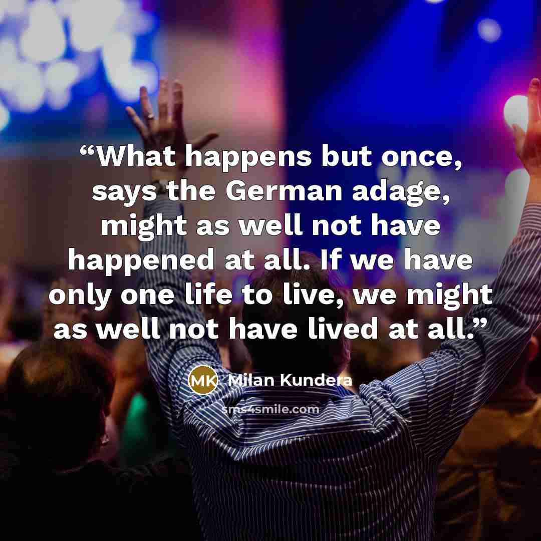 “What happens but once, says the German adage, might as well not have happened at all. If we have only one life to live, we might as well not have lived at all.” quote by Milan Kundera