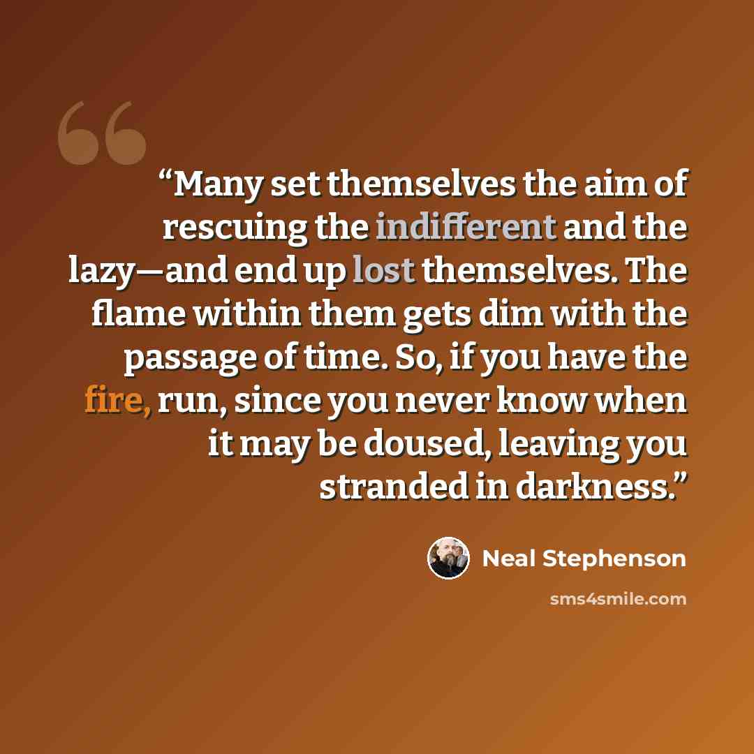 “Many set themselves the aim of rescuing the indifferent and the lazy—and end up lost themselves. The flame within them gets dim with the passage of time. So, if you have the fire, run, since you never know when it may be doused, leaving you stranded in darkness.” quote by Neal Stephenson