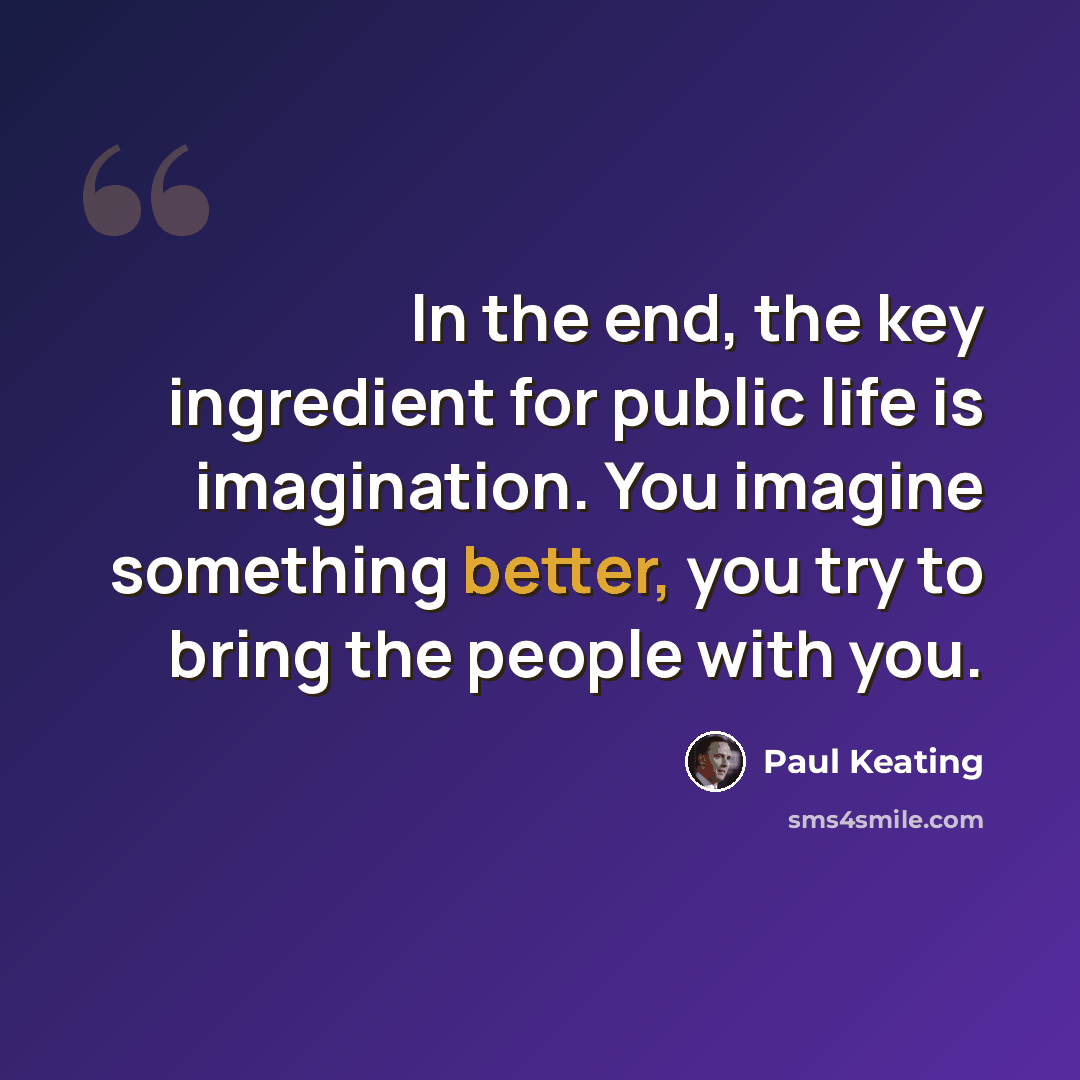 “In the end, the key ingredient for public life is imagination. You imagine something better, you try to bring the people with you.” quote by Paul Keating