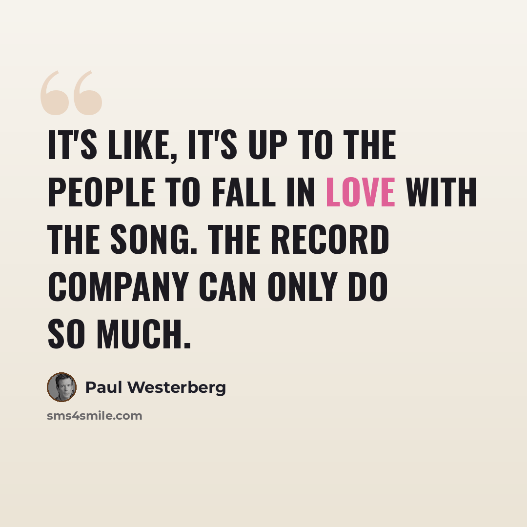“It's like, it's up to the people to fall in love with the song. The record company can only do so much.” quote by Paul Westerberg