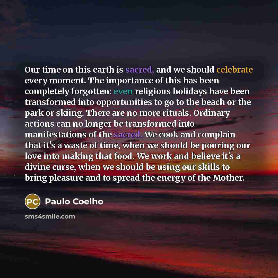 “Our time on this earth is sacred, and we should celebrate every moment. The importance of this has been completely forgotten: even religious holidays have been transformed into opportunities to go to the beach or the park or skiing. There are no more rituals. Ordinary actions can no longer be…” quote by Paulo Coelho