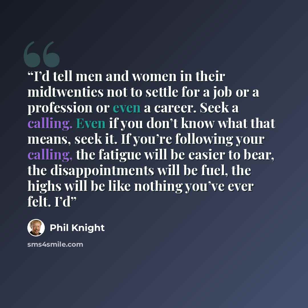 “I’d tell men and women in their midtwenties not to settle for a job or a profession or even a career. Seek a calling. Even if you don’t know what that means, seek it. If you’re following your calling, the fatigue will be easier to bear, the disappointments will be fuel, the highs will be like…” quote by Phil Knight