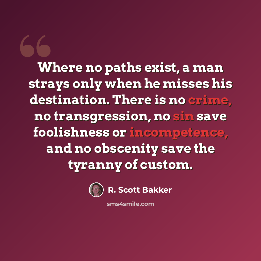 “Where no paths exist, a man strays only when he misses his destination. There is no crime, no transgression, no sin save foolishness or incompetence, and no obscenity save the tyranny of custom.” quote by R. Scott Bakker