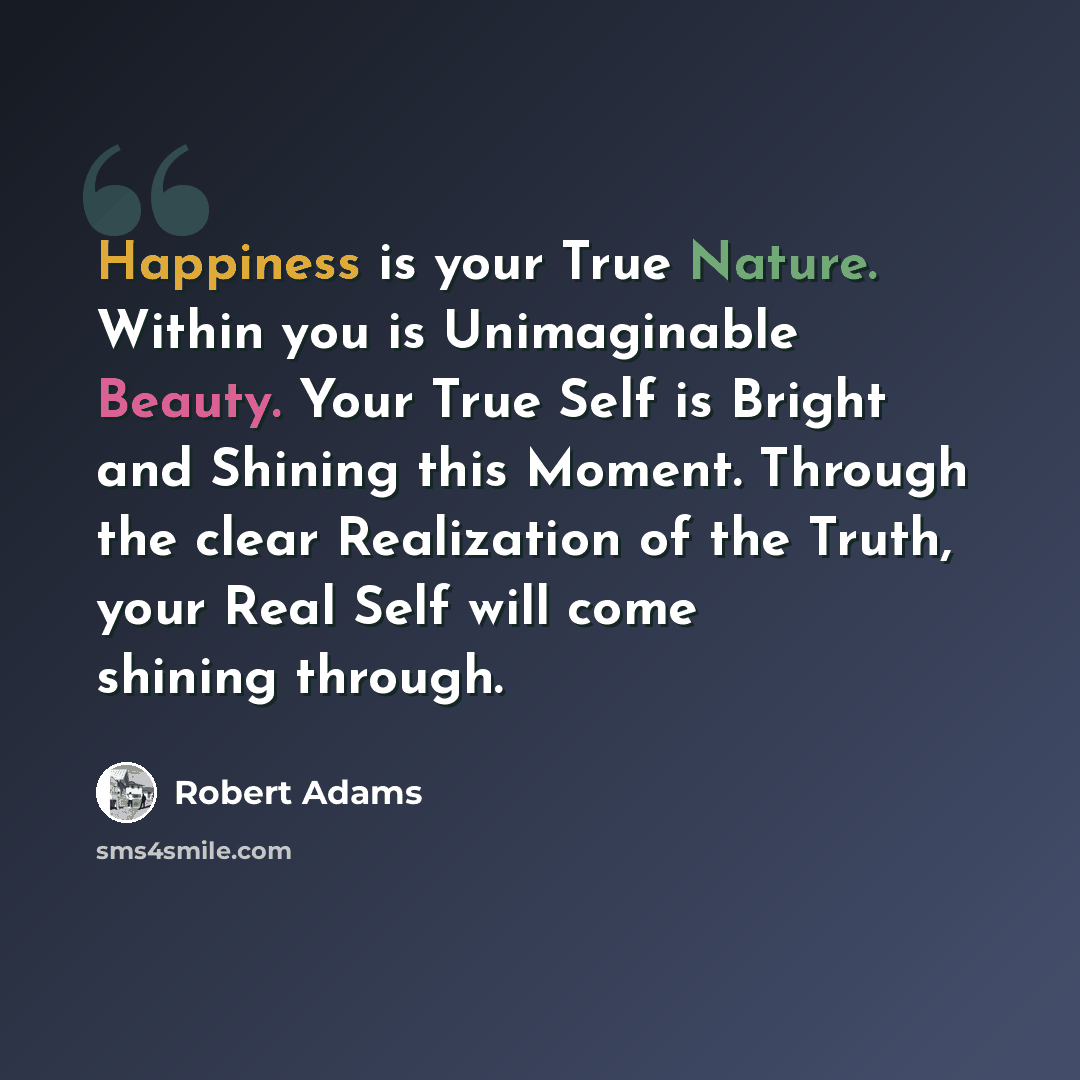 “Happiness is your True Nature. Within you is Unimaginable Beauty. Your True Self is Bright and Shining this Moment. Through the clear Realization of the Truth, your Real Self will come shining through.” quote by Robert Adams