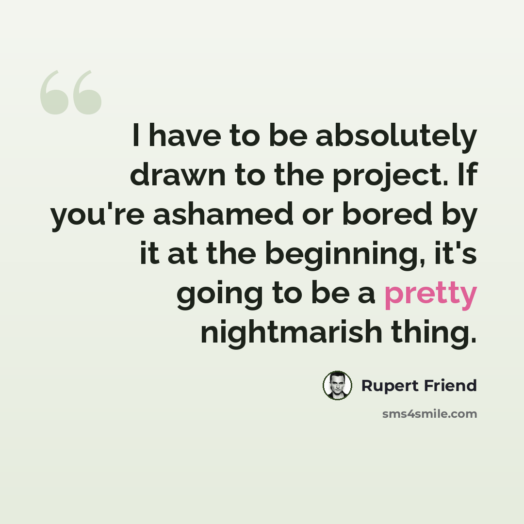 “I have to be absolutely drawn to the project. If you're ashamed or bored by it at the beginning, it's going to be a pretty nightmarish thing.” quote by Rupert Friend
