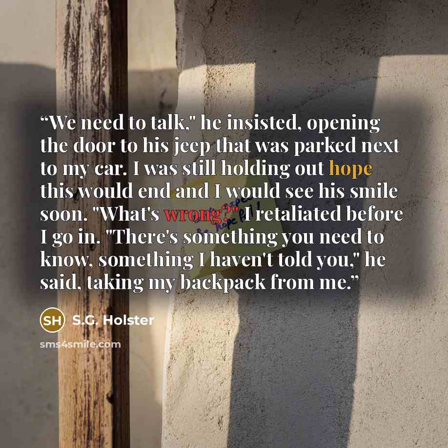 “We need to talk," he insisted, opening the door to his jeep that was parked next to my car. I was still holding out hope this would end and I would see his smile soon. "What's wrong?" I retaliated before I go in. "There's something you need to know, something I haven't told you," he said, taking…” quote by S.G. Holster