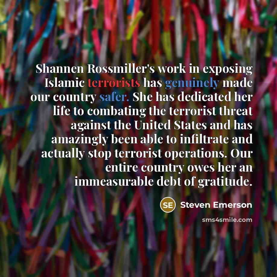 “Shannen Rossmiller's work in exposing Islamic terrorists has genuinely made our country safer. She has dedicated her life to combating the terrorist threat against the United States and has amazingly been able to infiltrate and actually stop terrorist operations. Our entire country owes her an…” quote by Steven Emerson