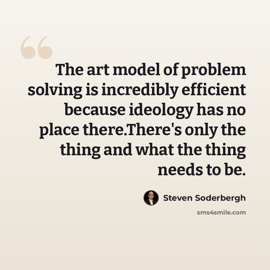 “The art model of problem solving is incredibly efficient because ideology has no place there.There's only the thing and what the thing needs to be.” quote by Steven Soderbergh