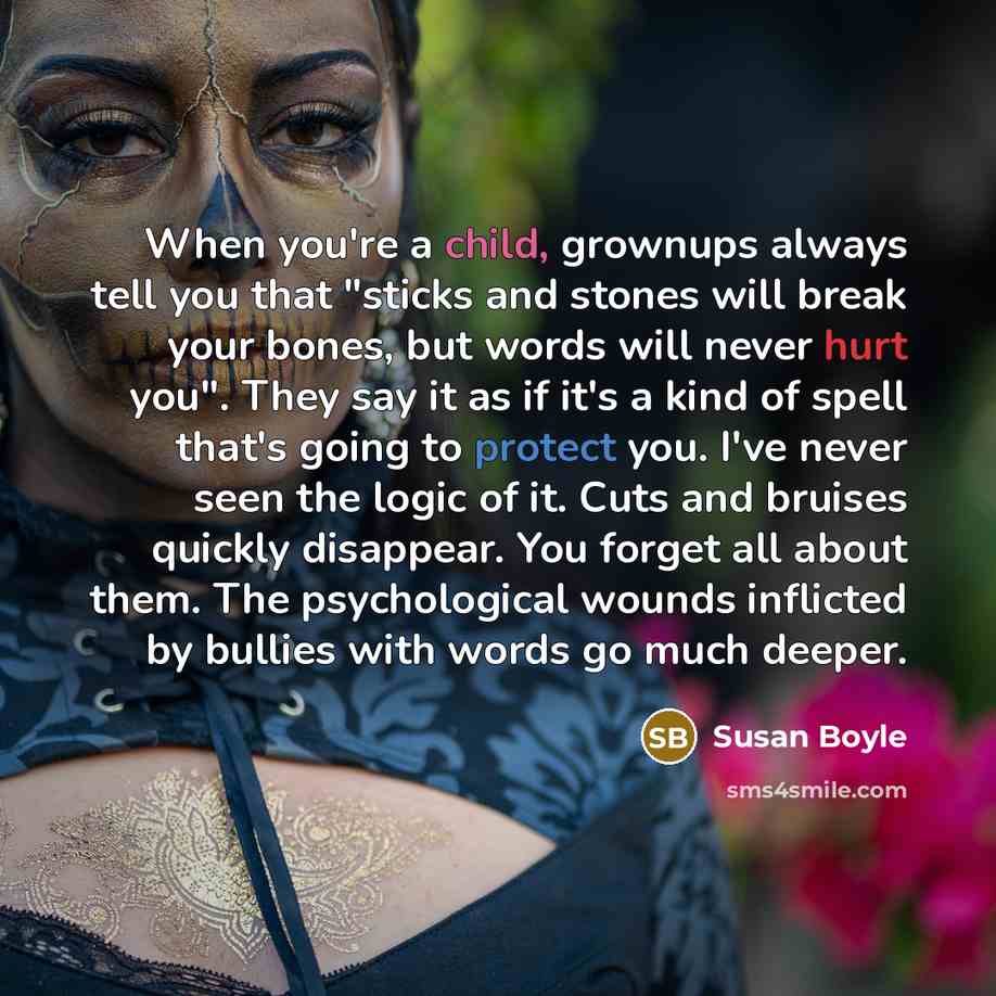 “When you're a child, grownups always tell you that "sticks and stones will break your bones, but words will never hurt you". They say it as if it's a kind of spell that's going to protect you. I've never seen the logic of it. Cuts and bruises quickly disappear. You forget all about them. The…” quote by Susan Boyle