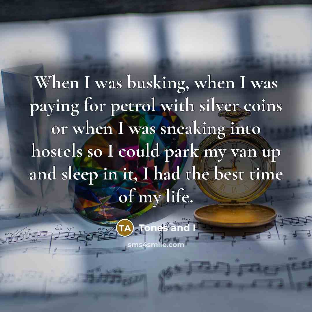 “When I was busking, when I was paying for petrol with silver coins or when I was sneaking into hostels so I could park my van up and sleep in it, I had the best time of my life.” quote by Tones and I