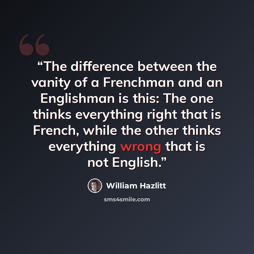 “The difference between the vanity of a Frenchman and an Englishman is this: The one thinks everything right that is French, while the other thinks everything wrong that is not English.” quote by William Hazlitt