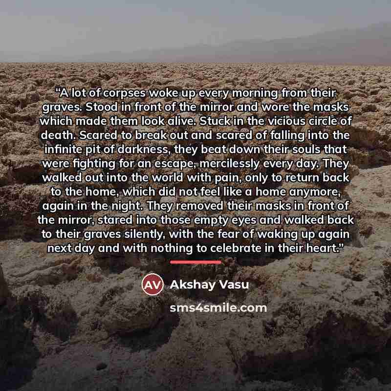 “A lot of corpses woke up every morning from their graves. Stood in front of the mirror and wore the masks which made them look alive. Stuck in the vicious circle of death. Scared to break out and scared of falling into the infinite pit of darkness, they beat down their souls that were fighting for…” quote by Akshay Vasu