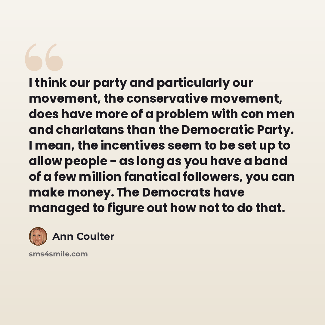 “I think our party and particularly our movement, the conservative movement, does have more of a problem with con men and charlatans than the Democratic Party. I mean, the incentives seem to be set up to allow people - as long as you have a band of a few million fanatical followers, you can make…” quote by Ann Coulter