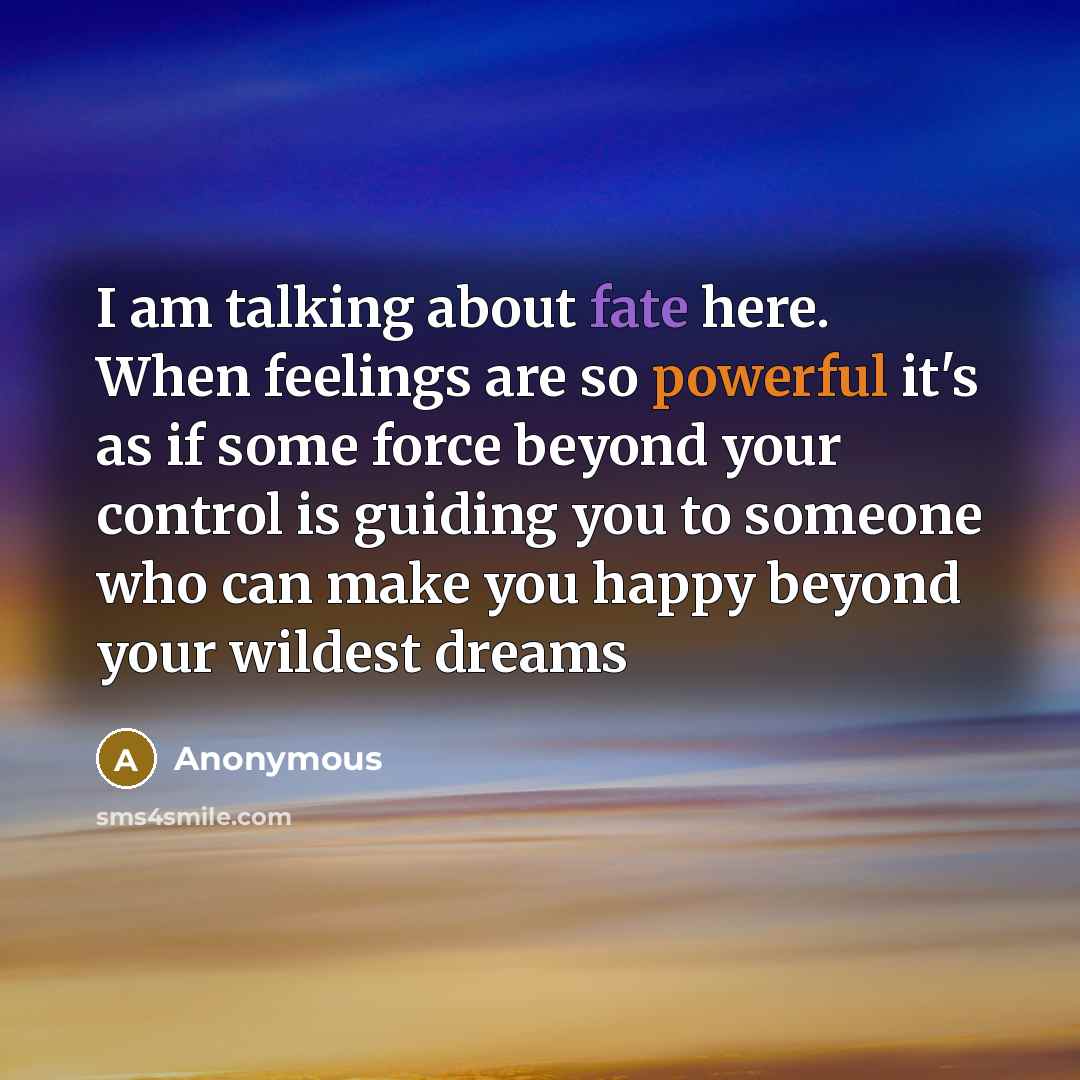 “I am talking about fate here. When feelings are so powerful it's as if some force beyond your control is guiding you to someone who can make you happy beyond your wildest dreams” quote by Anonymous