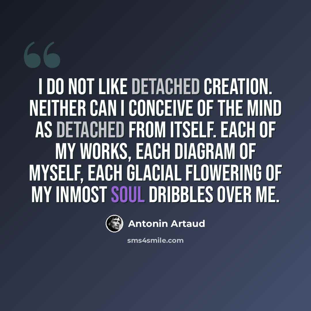 “I do not like detached creation. Neither can I conceive of the mind as detached from itself. Each of my works, each diagram of myself, each glacial flowering of my inmost soul dribbles over me.” quote by Antonin Artaud