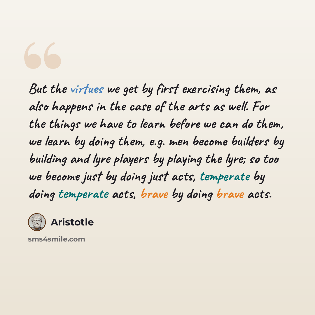 “But the virtues we get by first exercising them, as also happens in the case of the arts as well. For the things we have to learn before we can do them, we learn by doing them, e.g. men become builders by building and lyre players by playing the lyre; so too we become just by doing just acts…” quote by Aristotle