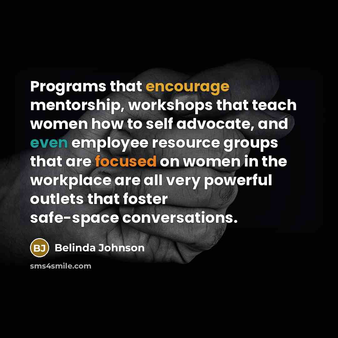 “Programs that encourage mentorship, workshops that teach women how to self advocate, and even employee resource groups that are focused on women in the workplace are all very powerful outlets that foster safe-space conversations.” quote by Belinda Johnson