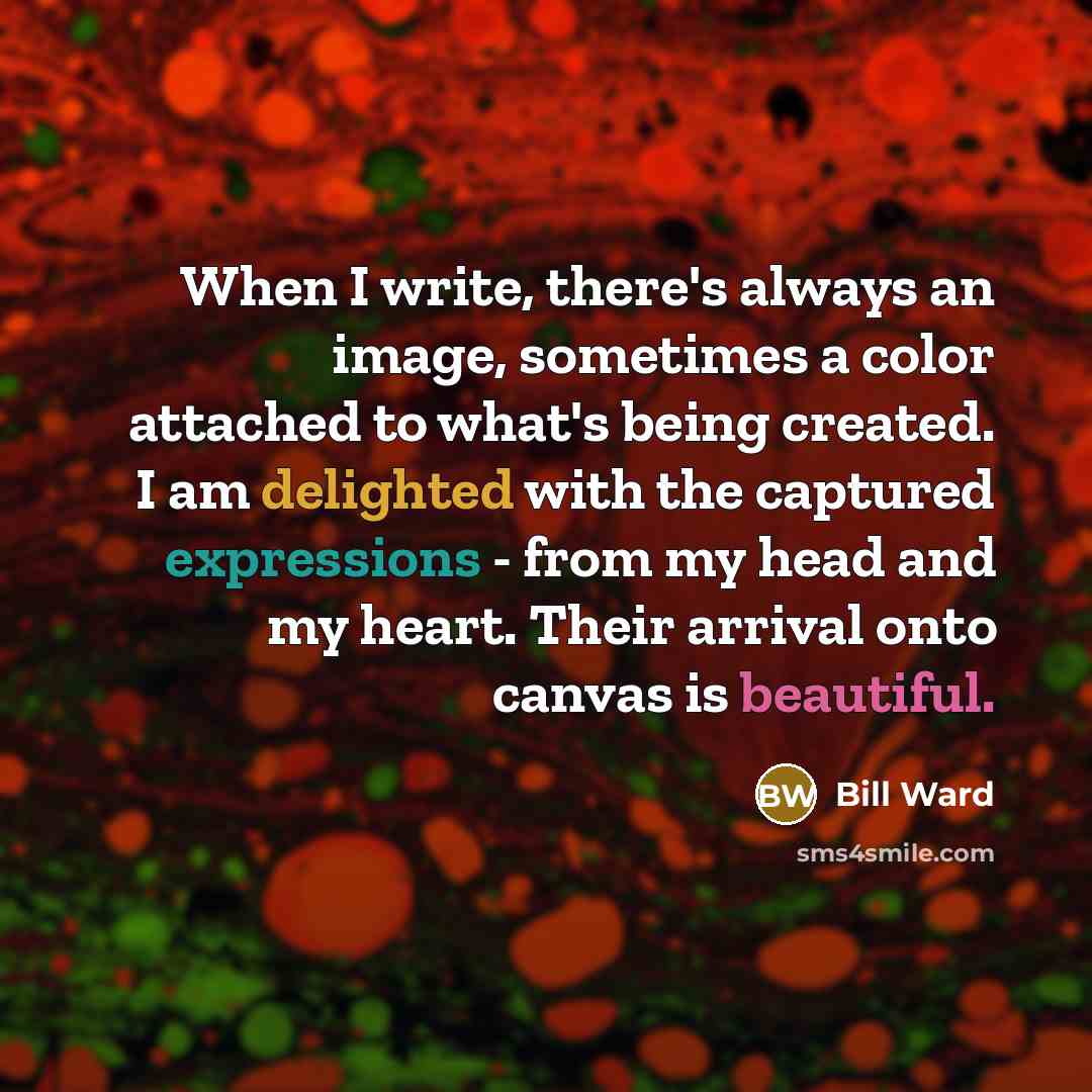 “When I write, there's always an image, sometimes a color attached to what's being created. I am delighted with the captured expressions - from my head and my heart. Their arrival onto canvas is beautiful.” quote by Bill Ward