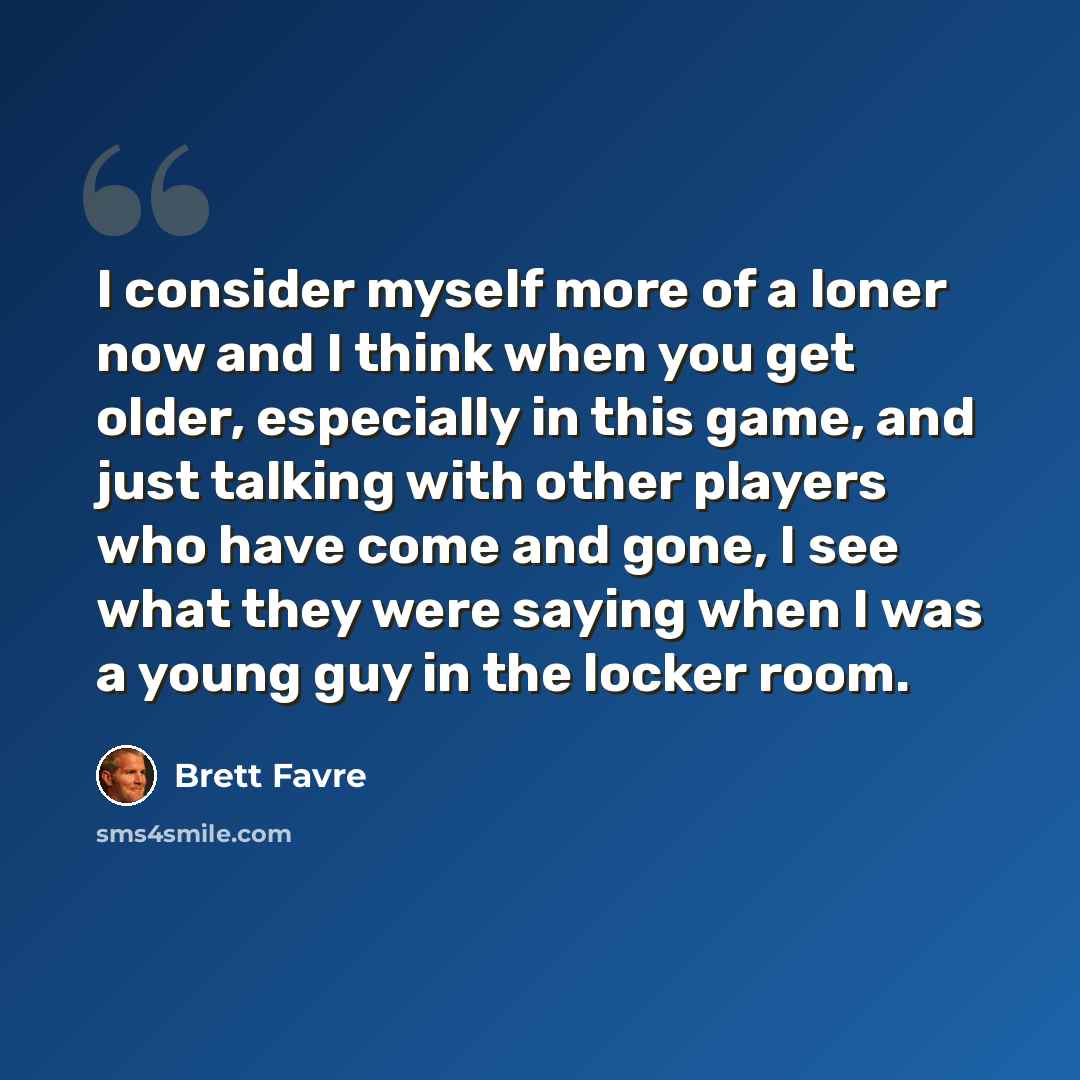“I consider myself more of a loner now and I think when you get older, especially in this game, and just talking with other players who have come and gone, I see what they were saying when I was a young guy in the locker room.” quote by Brett Favre
