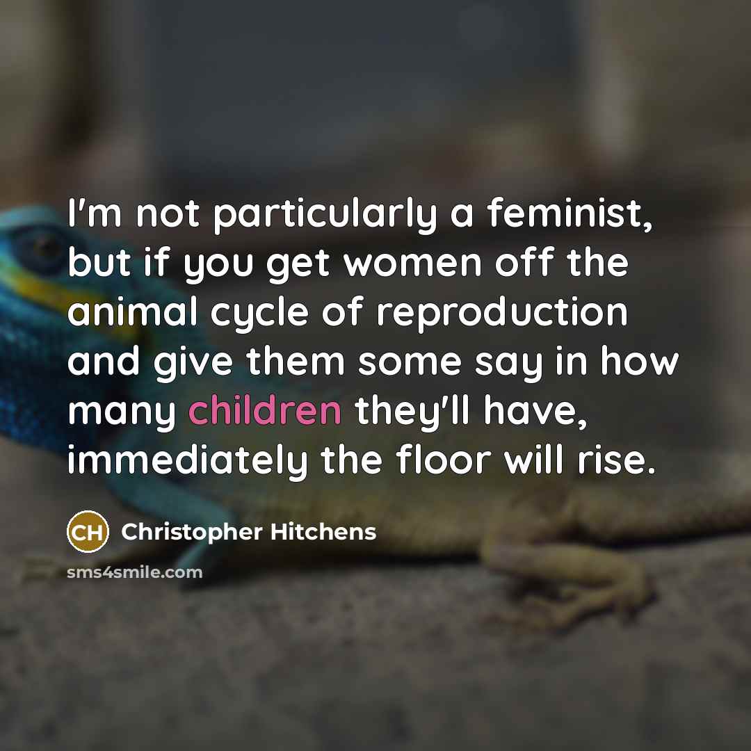 “I'm not particularly a feminist, but if you get women off the animal cycle of reproduction and give them some say in how many children they'll have, immediately the floor will rise.” quote by Christopher Hitchens