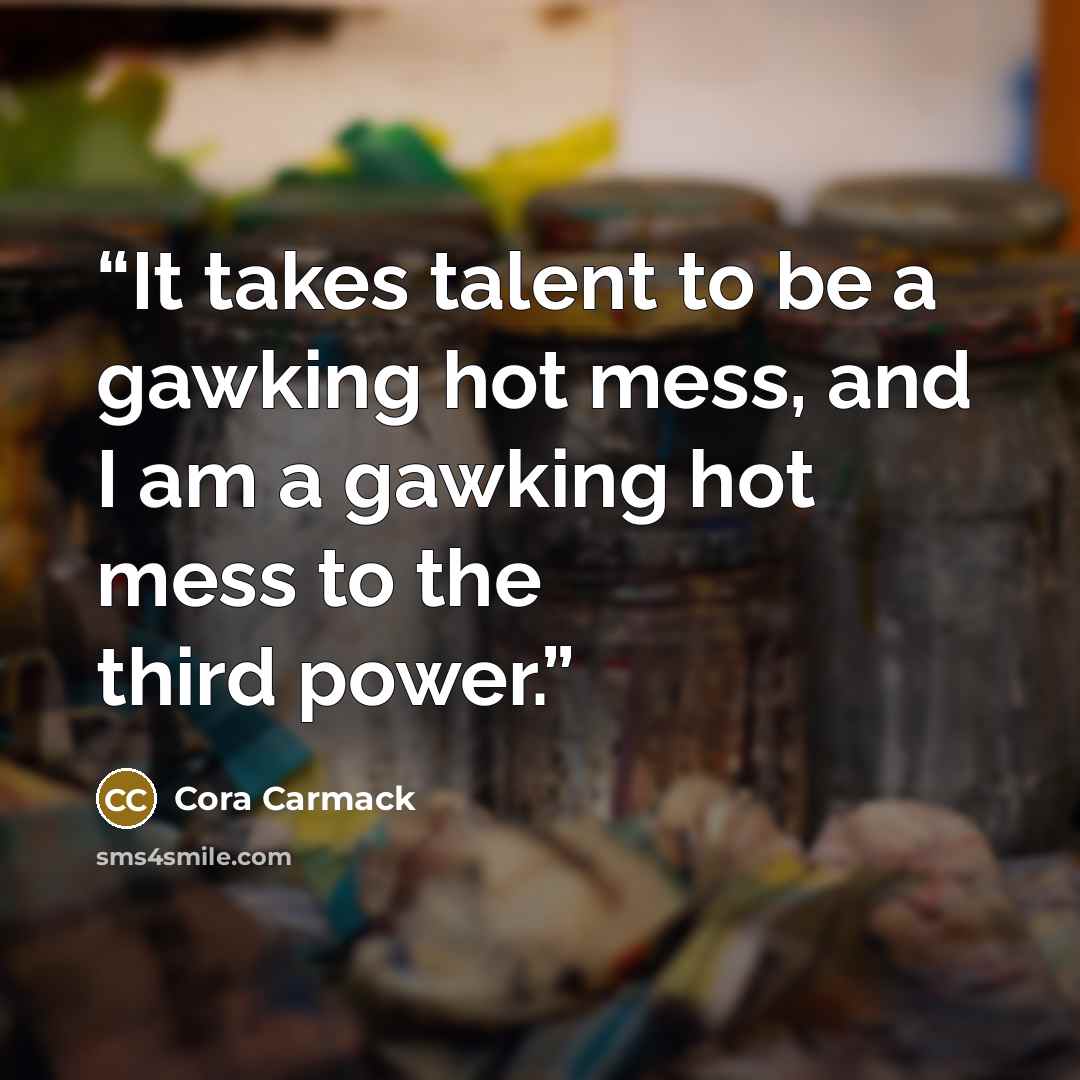 “It takes talent to be a gawking hot mess, and I am a gawking hot mess to the third power.” quote by Cora Carmack