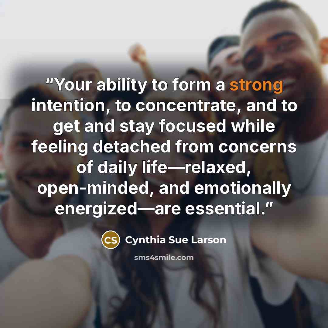 “Your ability to form a strong intention, to concentrate, and to get and stay focused while feeling detached from concerns of daily life—relaxed, open-minded, and emotionally energized—are essential.” quote by Cynthia Sue Larson