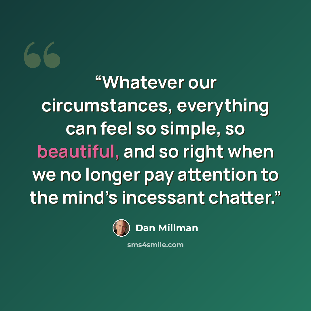“Whatever our circumstances, everything can feel so simple, so beautiful, and so right when we no longer pay attention to the mind’s incessant chatter.” quote by Dan Millman