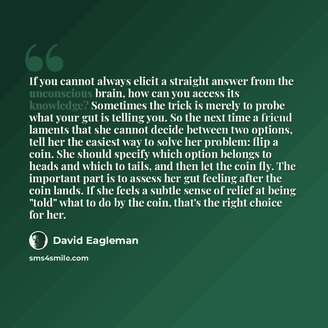 “If you cannot always elicit a straight answer from the unconscious brain, how can you access its knowledge? Sometimes the trick is merely to probe what your gut is telling you. So the next time a friend laments that she cannot decide between two options, tell her the easiest way to solve her…” quote by David Eagleman