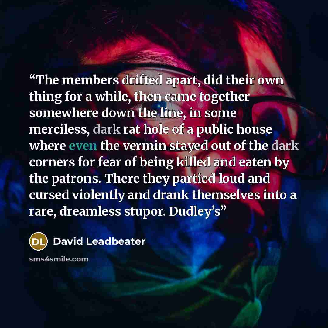 “The members drifted apart, did their own thing for a while, then came together somewhere down the line, in some merciless, dark rat hole of a public house where even the vermin stayed out of the dark corners for fear of being killed and eaten by the patrons. There they partied loud and cursed…” quote by David Leadbeater