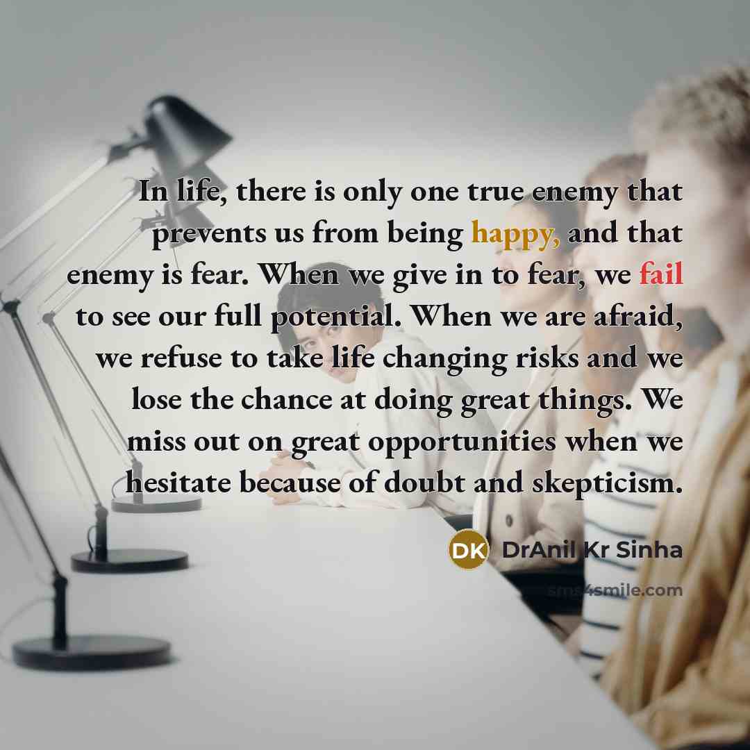 “In life, there is only one true enemy that prevents us from being happy, and that enemy is fear. When we give in to fear, we fail to see our full potential. When we are afraid, we refuse to take life changing risks and we lose the chance at doing great things. We miss out on great opportunities…” quote by DrAnil Kr Sinha