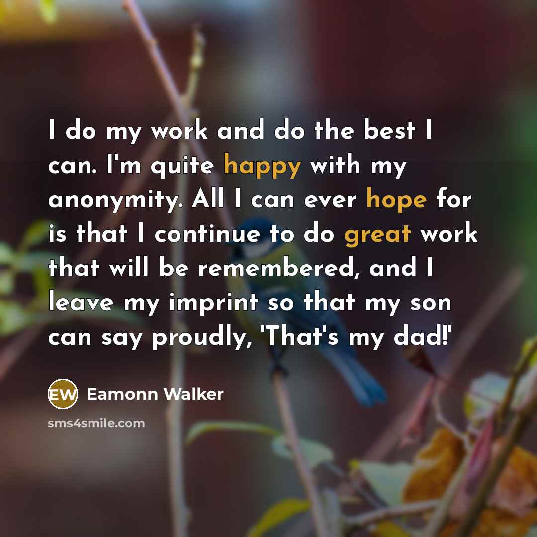 “I do my work and do the best I can. I'm quite happy with my anonymity. All I can ever hope for is that I continue to do great work that will be remembered, and I leave my imprint so that my son can say proudly, 'That's my dad!'” quote by Eamonn Walker