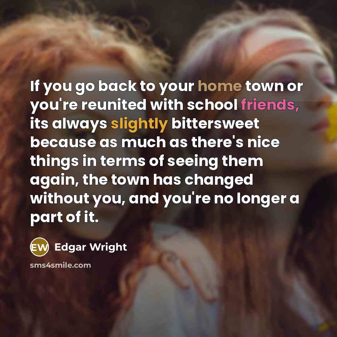 “If you go back to your home town or you're reunited with school friends, its always slightly bittersweet because as much as there's nice things in terms of seeing them again, the town has changed without you, and you're no longer a part of it.” quote by Edgar Wright