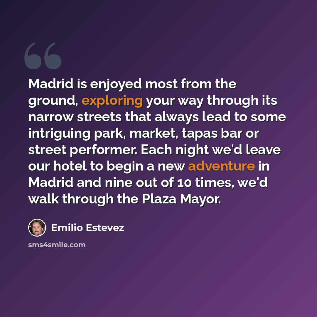 “Madrid is enjoyed most from the ground, exploring your way through its narrow streets that always lead to some intriguing park, market, tapas bar or street performer. Each night we'd leave our hotel to begin a new adventure in Madrid and nine out of 10 times, we'd walk through the Plaza Mayor.” quote by Emilio Estevez