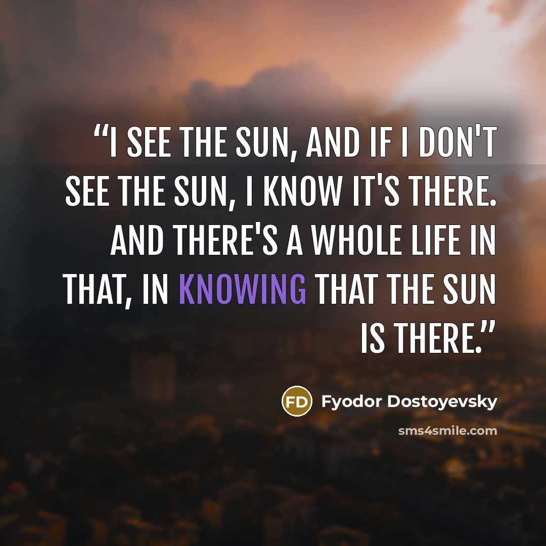 “I see the sun, and if I don't see the sun, I know it's there. And there's a whole life in that, in knowing that the sun is there.” quote by Fyodor Dostoyevsky