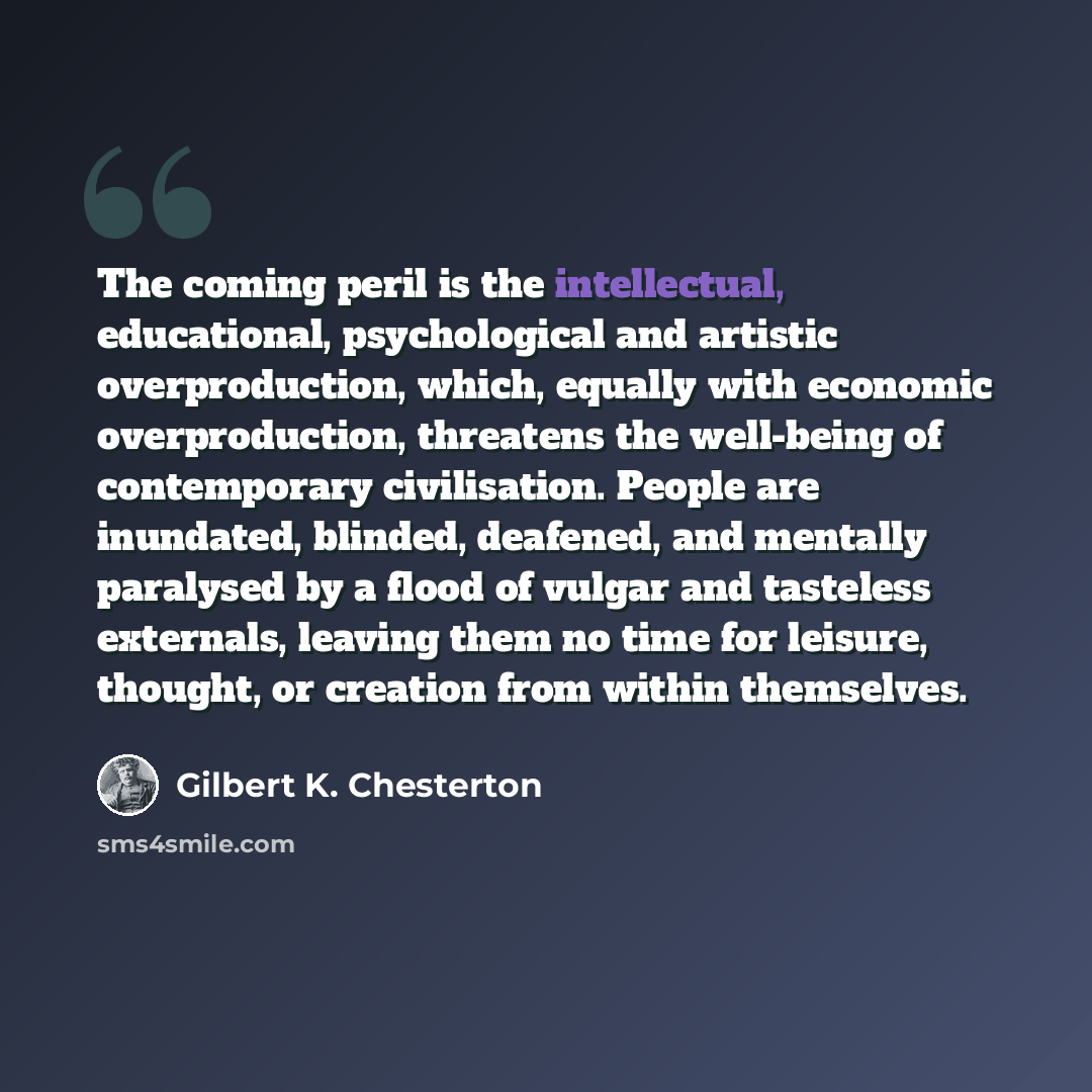 “The coming peril is the intellectual, educational, psychological and artistic overproduction, which, equally with economic overproduction, threatens the well-being of contemporary civilisation. People are inundated, blinded, deafened, and mentally paralysed by a flood of vulgar and tasteless…” quote by Gilbert K. Chesterton