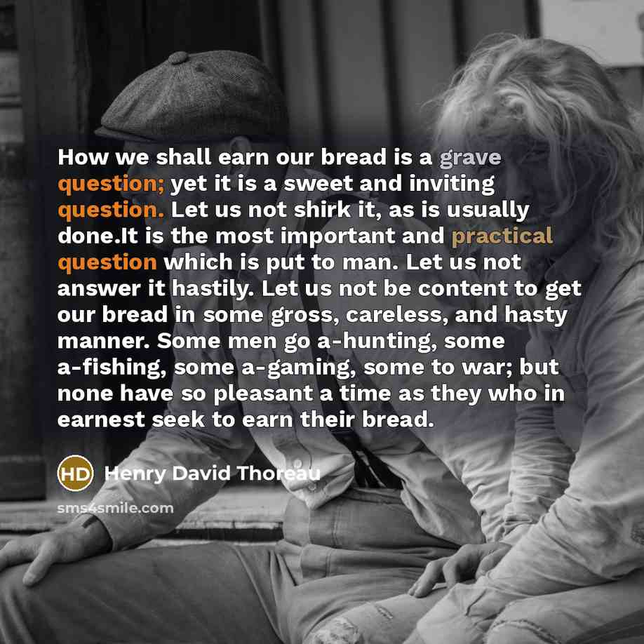 “How we shall earn our bread is a grave question; yet it is a sweet and inviting question. Let us not shirk it, as is usually done.It is the most important and practical question which is put to man. Let us not answer it hastily. Let us not be content to get our bread in some gross, careless, and…” quote by Henry David Thoreau