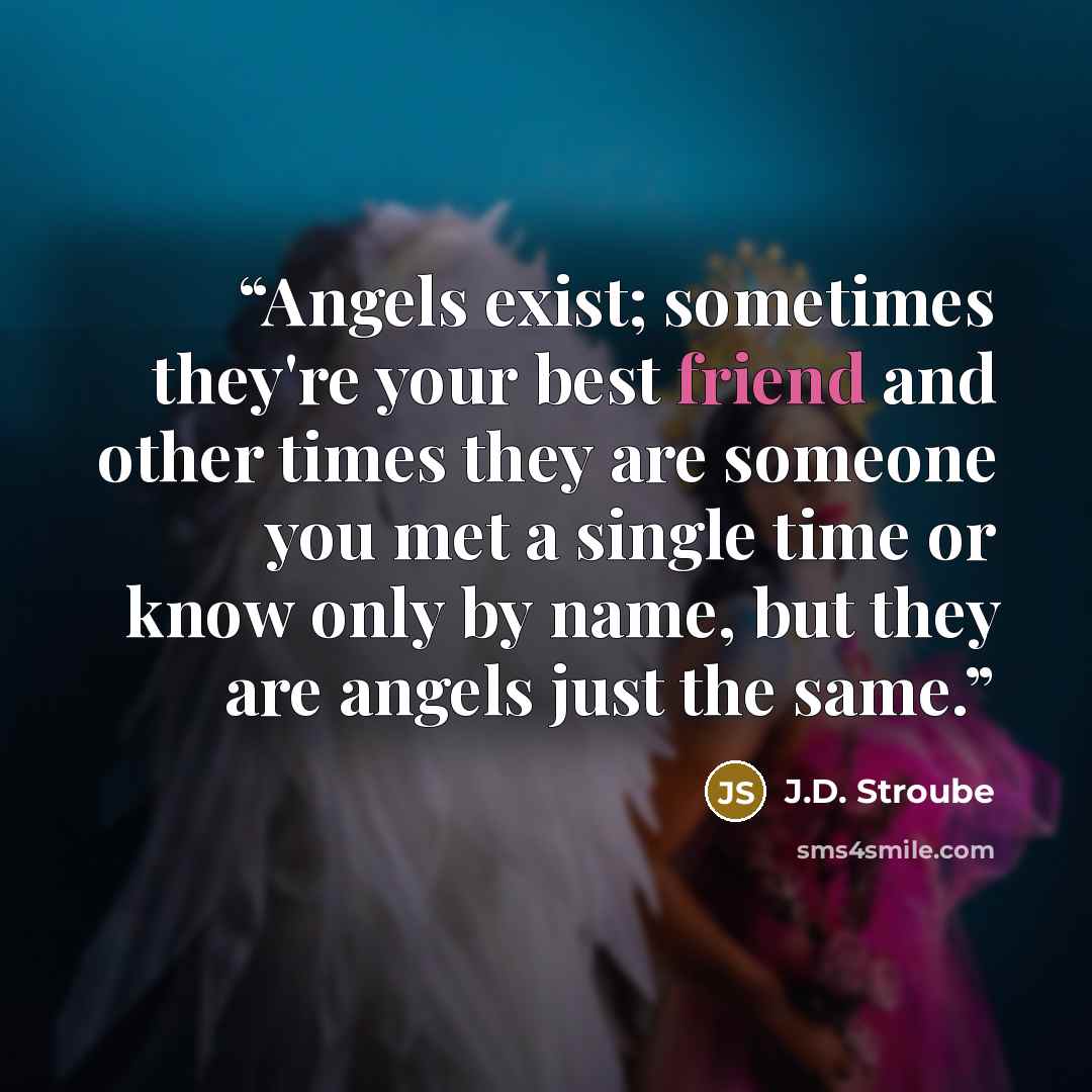 “Angels exist; sometimes they're your best friend and other times they are someone you met a single time or know only by name, but they are angels just the same.” quote by J.D. Stroube