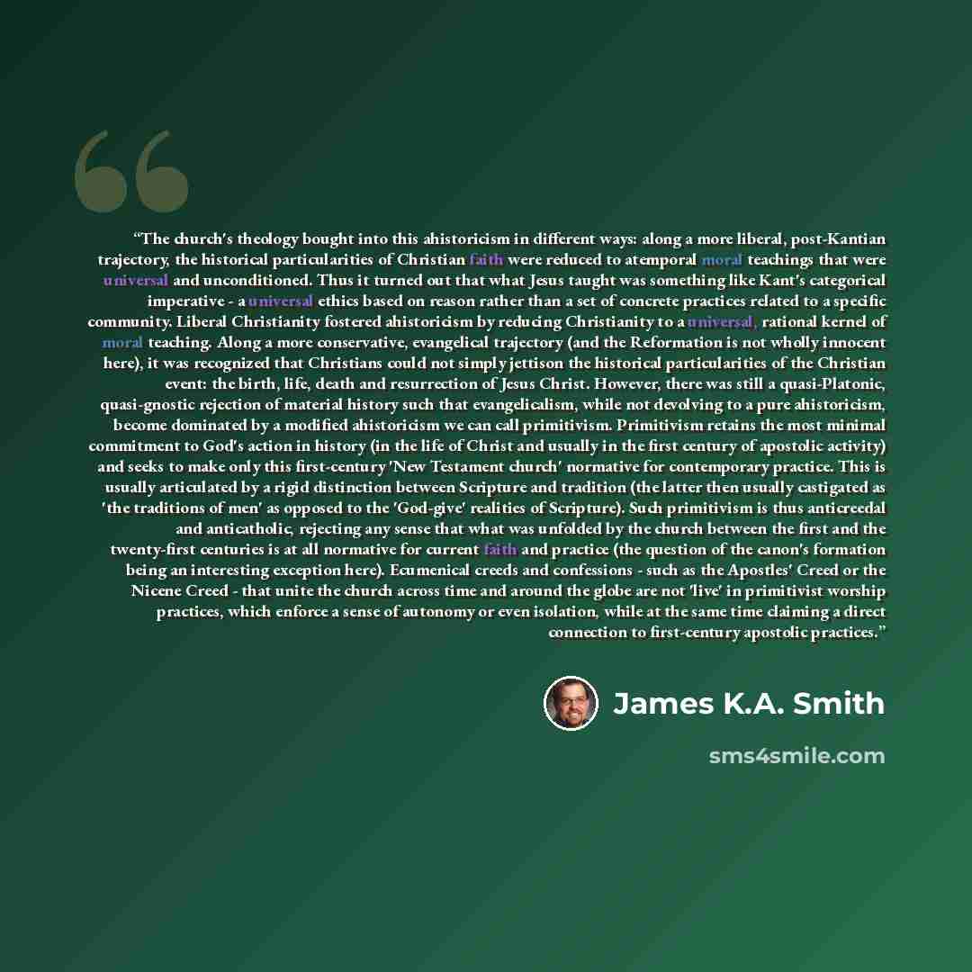 “The church's theology bought into this ahistoricism in different ways: along a more liberal, post-Kantian trajectory, the historical particularities of Christian faith were reduced to atemporal moral teachings that were universal and unconditioned. Thus it turned out that what Jesus taught was…” quote by James K.A. Smith