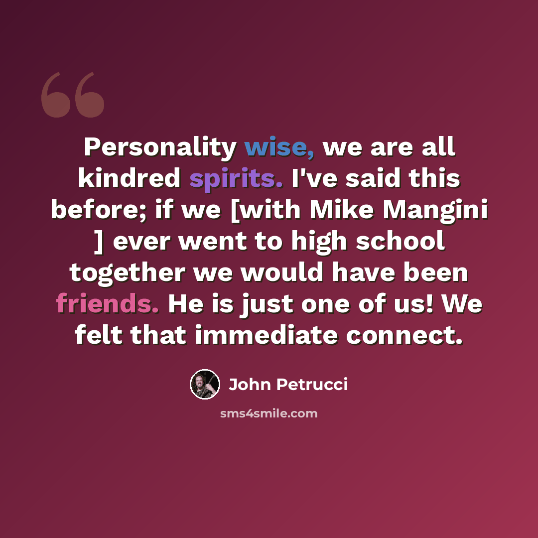 “Personality wise, we are all kindred spirits. I've said this before; if we [with Mike Mangini ] ever went to high school together we would have been friends. He is just one of us! We felt that immediate connect.” quote by John Petrucci