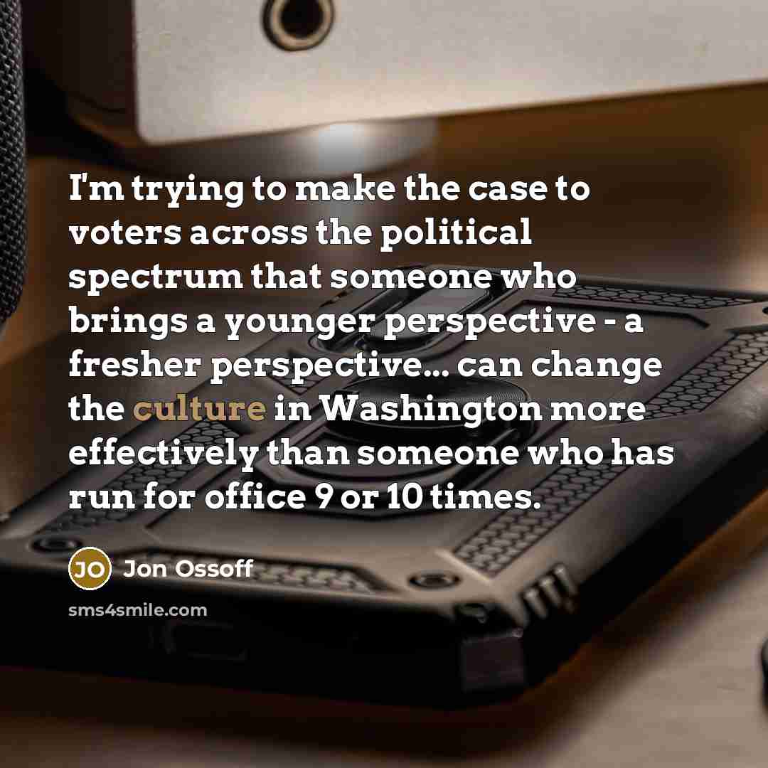 “I'm trying to make the case to voters across the political spectrum that someone who brings a younger perspective - a fresher perspective... can change the culture in Washington more effectively than someone who has run for office 9 or 10 times.” quote by Jon Ossoff