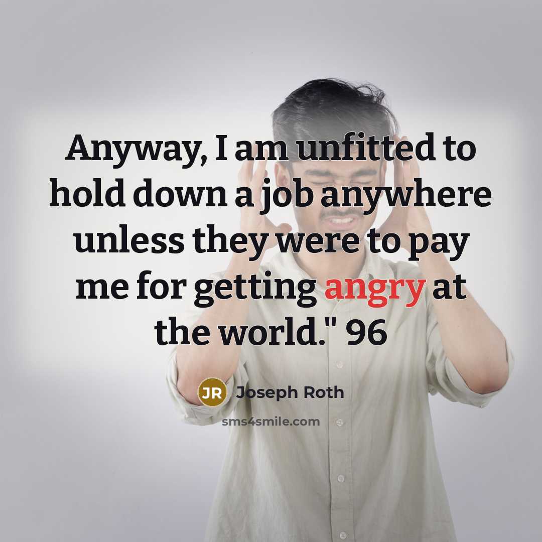 “Anyway, I am unfitted to hold down a job anywhere unless they were to pay me for getting angry at the world." 96” quote by Joseph Roth
