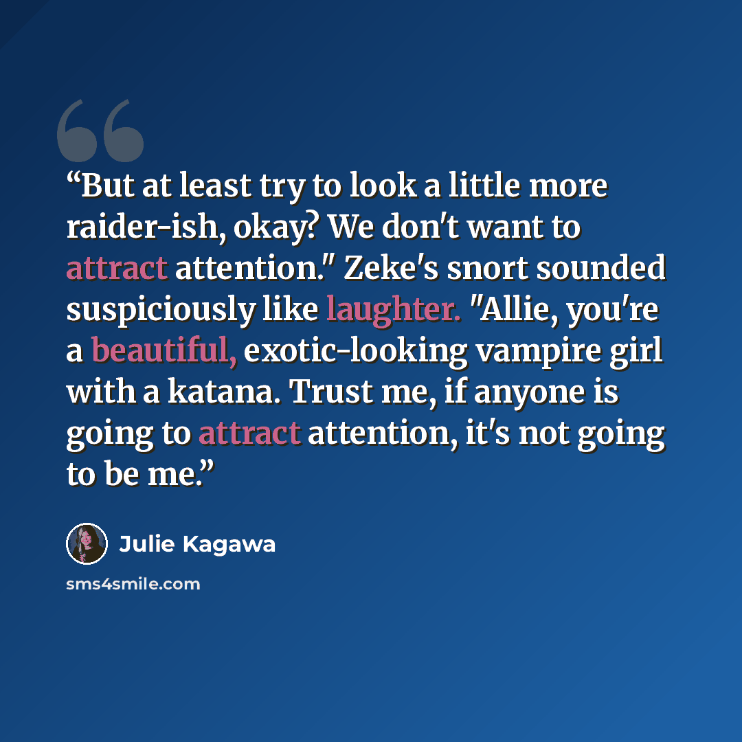 “But at least try to look a little more raider-ish, okay? We don't want to attract attention." Zeke's snort sounded suspiciously like laughter. "Allie, you're a beautiful, exotic-looking vampire girl with a katana. Trust me, if anyone is going to attract attention, it's not going to be me.” quote by Julie Kagawa