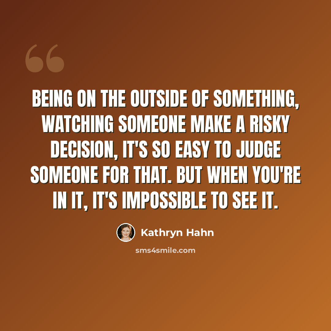 “Being on the outside of something, watching someone make a risky decision, it's so easy to judge someone for that. But when you're in it, it's impossible to see it.” quote by Kathryn Hahn