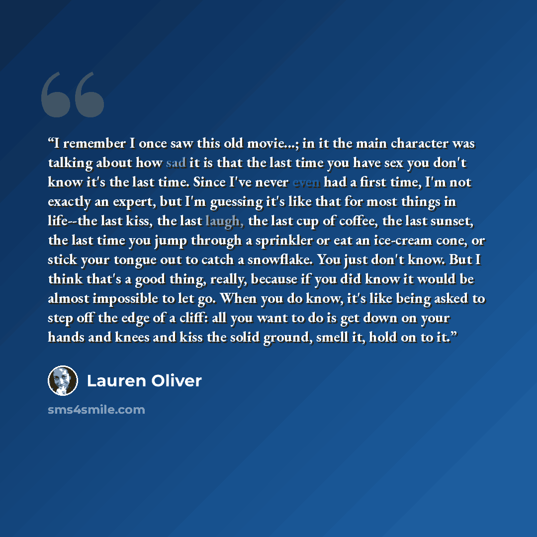 “I remember I once saw this old movie...; in it the main character was talking about how sad it is that the last time you have sex you don't know it's the last time. Since I've never even had a first time, I'm not exactly an expert, but I'm guessing it's like that for most things in life--the last…” quote by Lauren Oliver